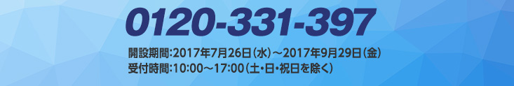 0120-331-397　開設期間：2017年7月26日（水）～2017年9月29日（金）受付時間：10：00～17：00（土・日・祝日を除く）