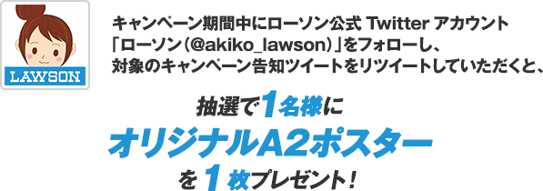 キャンペーン期間中にローソン公式Twitterアカウント「ローソン（@akiko_lawson）」をフォローし、対象のキャンペーン告知ツイートをリツイートしていただくと、抽選で1名様にオリジナルA2ポスターを1枚プレゼント！