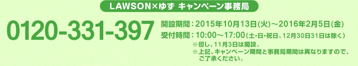 LAWSON×ゆず キャンペーン事務局 0120-331-397 開設期間：2015年10月13日(火)～2016年2月5日(金) 受付時間：10:00～17:00（土・日・祝日、12月30日31日は除く）※但し、11月3日は開設。※上記、キャンペーン期間と事務局期間は異なりますので、ご了承ください。