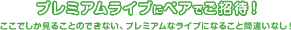 プレミアムライブにペアでご招待！ここでしか見ることのできない、プレミアムなライブになること間違いなし！