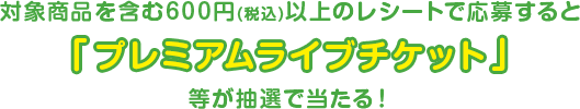 対象商品を含む600円（税込）以上のレシートで応募すると「プレミアムライブチケット 」等が抽選で当たる！
