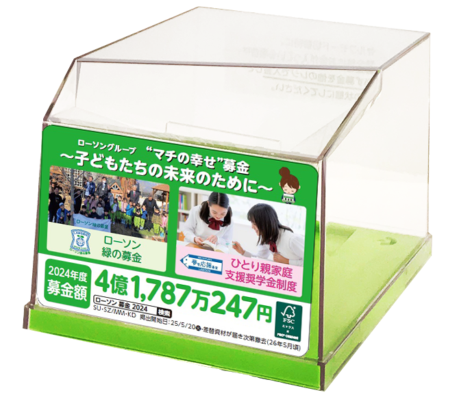 ローソングループ“マチの幸せ”募金~子どもたちの未来のために~ローソン緑の募金 ひとり親家庭支援奨学金制度 2024年度募金額 4億1,787万247円 FSC SU・SZ/MM・KD 掲出開始日:25/5/20(火)-差替資材が届き次第撤去(26年5月頃)