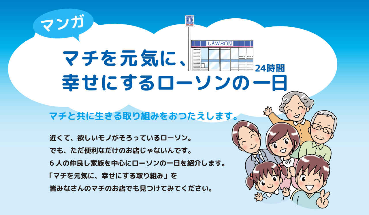 マンガ マチを元気に、幸せにするローソンの一日 マチと共に生きる取り組みをおつたえします。近くて、欲しいモノがそろっているローソン。でも、ただ便利なだけのお店じゃないんです。6人の仲良し家族を中心にローソンの一日を紹介します。「マチを元気に、幸せにする取り組み」をみなさんのマチのお店でも見つけてみてください。