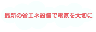 最新の省エネ設備で電気を大切に