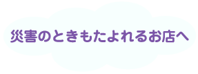 災害のときもたよれるお店へ