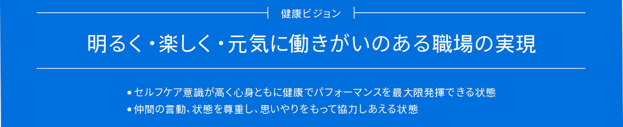 健康ビジョン 明るく・楽しく・元気に働きがいのある職場の実現。・セルフケア意識が高く心身ともに健康でパフォーマンスを最大限発揮できる状態・仲間の言動、状態を尊重し、思いやりをもって協力しあえる状態
