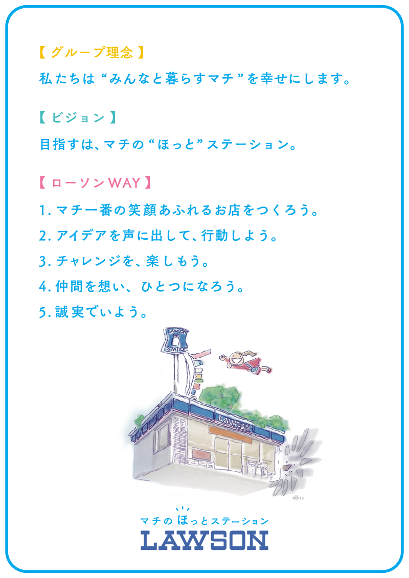【グループ理念】私たちは“みんなと暮らすマチ”を幸せにします【ビジョン】目指すは、マチの“ほっと”ステーション【ローソンWAY】1.マチ一番の笑顔あふれるお店をつくろう。2.アイデアを声に出して行動しよう。3.チャレンジを楽しもう。4.仲間を想いひとつになろう。5.誠実でいよう。