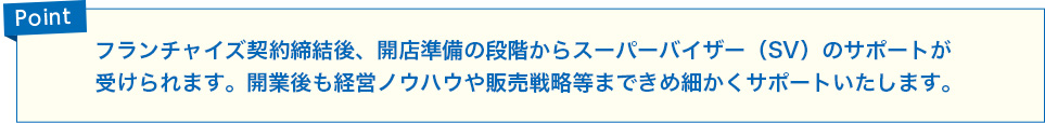 フランチャイズ契約締結後、開店準備の段階からスーパーバイザー（SV）のサポートが受けられます。開業後の経営ノウハウや販売戦略等まできめ細かくサポートします。