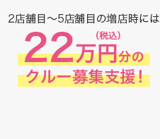 2店舗目~5店舗目の増店時には税込22万円分のクルー募集支援!