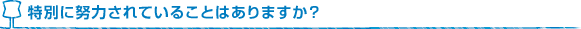 特別に努力されていることはありますか？