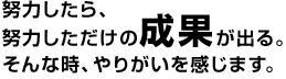 努力したら、努力しただけの成果が出る。そんな時、やりがいを感じます。