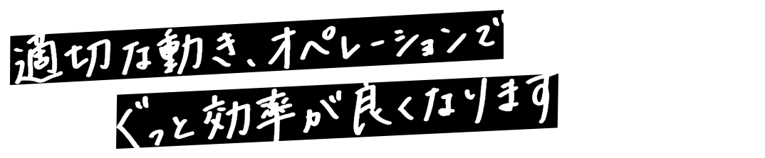 適切な動き、オペレーションでぐっと効率が良くなります