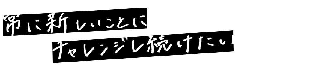 常に新しいことにチャレンジし続けたい