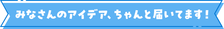 みなさんのアイデア、ちゃんと届いてます！