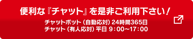 便利な「チャット」を是非ご利用ください！ チャットボット（自動応対）24時間365日 チャット（有人応対）平日9:00～17:00