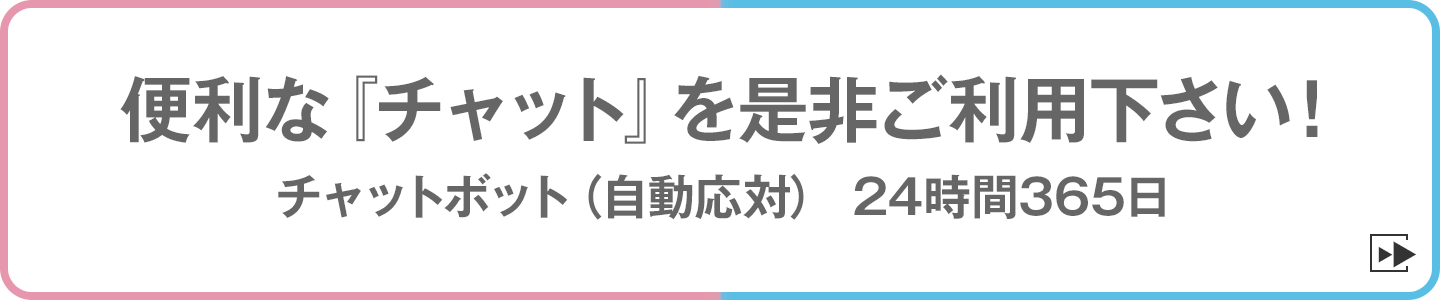 便利な『チャット』を是非ご利用下さい！　チャットボット（自動応対）24時間365日チャット（有人応対）平日9:00～17:00