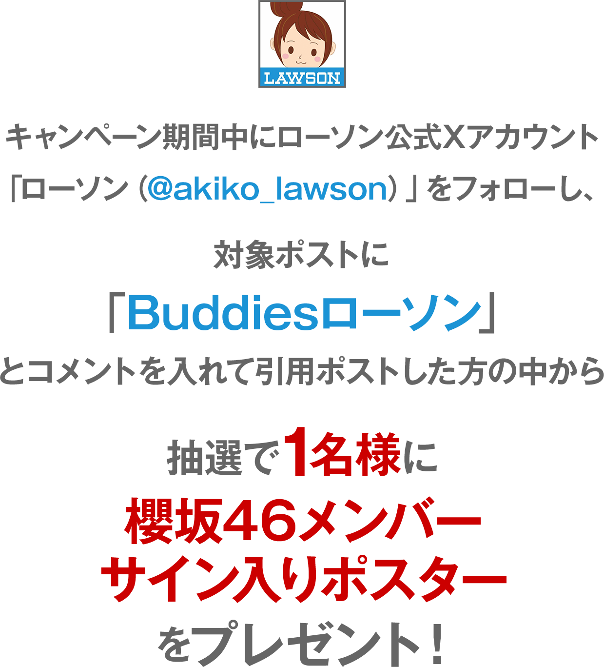 キャンペーン期間中にローソン公式Xアカウント「ローソン（@akiko_lawson）」をフォローし、対象ポストに「#Buddiesローソン」とコメントを入れて引用ポストした方の中から抽選で1名様に櫻坂46メンバーサイン入りポスターをプレゼント！