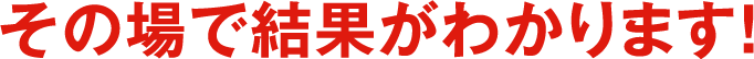 その場で結果がわかります！