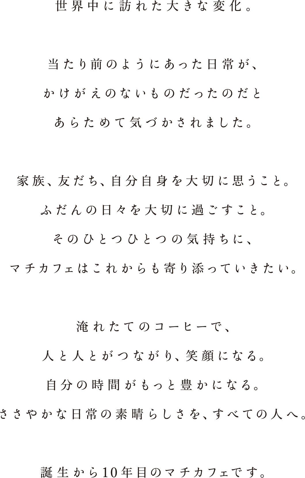 世界中に訪れた大きな変化。当たり前のようにあった日常が、かけがえのないものだったのだとあらためて気づかされました。家族、友だち、自分自身を大切に思うこと。ふだんの日々を大切に過ごすこと。そのひとつひとつの気持ちに、マチカフェはこれからも寄り添っていきたい。淹れたてのコーヒーで、人と人とがつながり、笑顔になる。自分の時間がもっと豊かになる。ささやかな日常の素晴らしさを、すべての人へ。誕生から１０年目のマチカフェです。