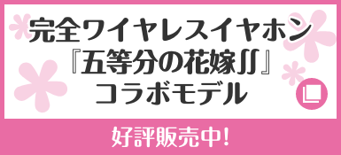 完全ワイヤレスイヤホン『五等分の花嫁∬』コラボモデル 好評販売中！