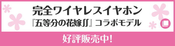 完全ワイヤレスイヤホン『五等分の花嫁∬』コラボモデル 好評販売中！