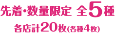 先着・数量限定 全5種 各店計20枚（各種4枚）