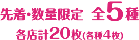 先着・数量限定 全5種 各店計20枚（各種4枚）