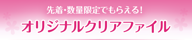 先着・数量限定でもらえる！ オリジナルクリアファイル