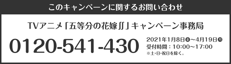 このキャンペーンに関するお問い合わせ TVアニメ「五等分の花嫁∬」キャンペーン事務局 0120-541-430 2021年1月8日(金)～4月19日(月) 受付時間：10：00～17：00 ※土・日・祝日を除く。