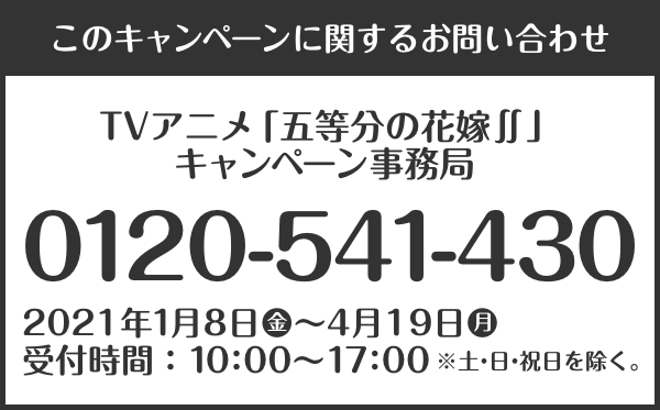 このキャンペーンに関するお問い合わせ TVアニメ「五等分の花嫁∬」キャンペーン事務局 0120-541-430 2021年1月8日(金)～4月19日(月) 受付時間：10：00～17：00 ※土・日・祝日を除く。