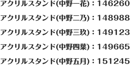 アクリルスタンド(中野一花)：146260 アクリルスタンド(中野二乃)：148988 アクリルスタンド(中野三玖)：149123 アクリルスタンド(中野四葉)：149665 アクリルスタンド(中野五月)：151245