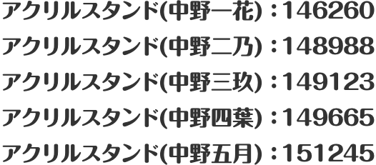 アクリルスタンド(中野一花)：146260 アクリルスタンド(中野二乃)：148988 アクリルスタンド(中野三玖)：149123 アクリルスタンド(中野四葉)：149665 アクリルスタンド(中野五月)：151245