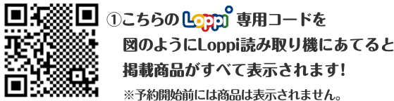 ①こちらのLoppi専用コードを図のようにLoppi読み取り機にあてると掲載商品がすべて表示されます！ ※予約開始前には商品は表示されません。