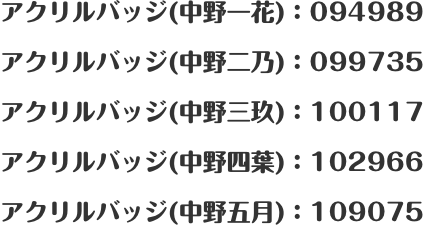 アクリルバッジ(中野一花)：094989 アクリルバッジ(中野二乃)：099735 アクリルバッジ(中野三玖)：100117 アクリルバッジ(中野四葉)：102966 アクリルバッジ(中野五月)：109075