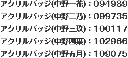 アクリルバッジ(中野一花)：094989 アクリルバッジ(中野二乃)：099735 アクリルバッジ(中野三玖)：100117 アクリルバッジ(中野四葉)：102966 アクリルバッジ(中野五月)：109075