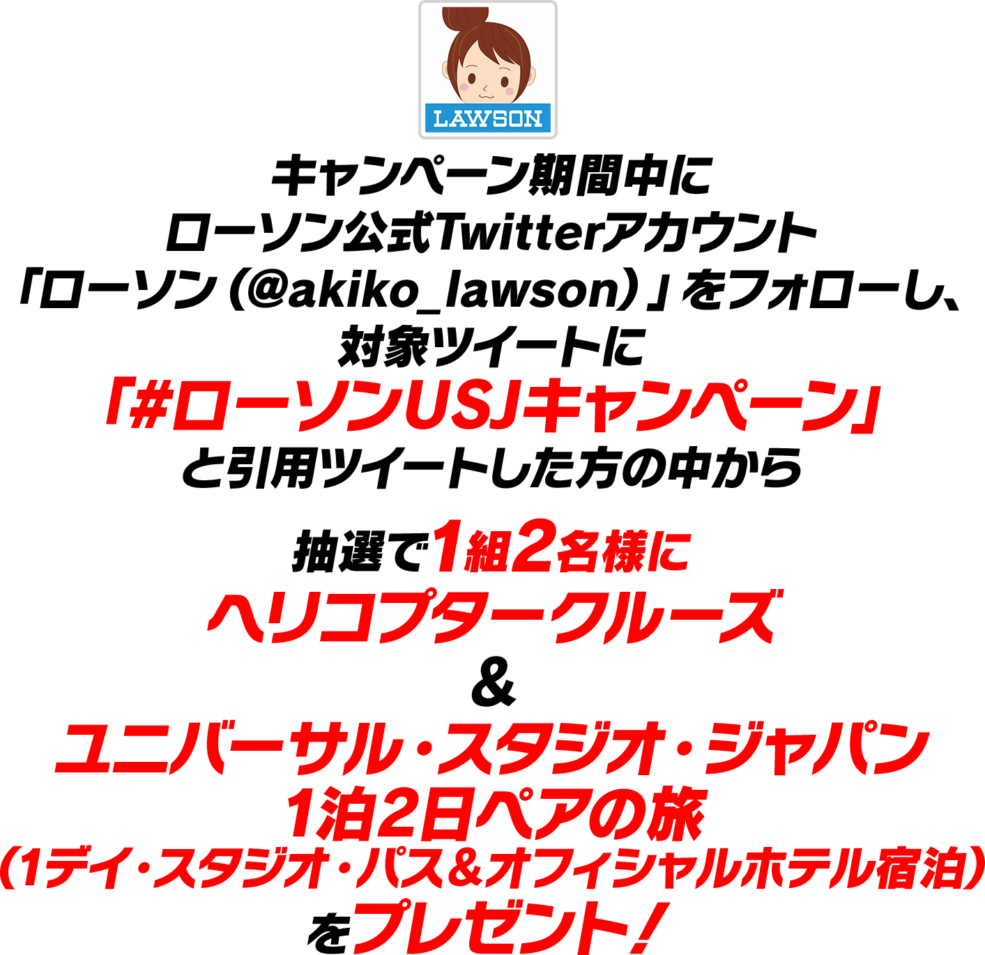 キャンペーン期間中にローソン公式Twitterアカウント「ローソン（@akiko_lawson）」をフォローし、対象ツイートに「#ローソンUSJキャンペーン」と引用ツイートした方の中から抽選で1組2名様にヘリコプタークルーズ＆ユニバーサル・スタジオ・ジャパン1泊2日ペアの旅（1デイ・スタジオ・パス＆オフィシャルホテル宿泊）をプレゼント！