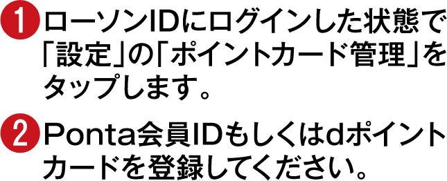 (1)ローソンIDにログインした状態で「設定」の「ポイントカード管理」をタップします。(2)Ponta会員IDもしくはdポイントカードを登録してください。