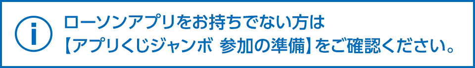 ローソンアプリをお持ちでない方は【アプリくじジャンボ 参加の準備】をご確認ください。