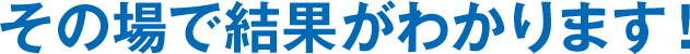 その場で結果がわかります！