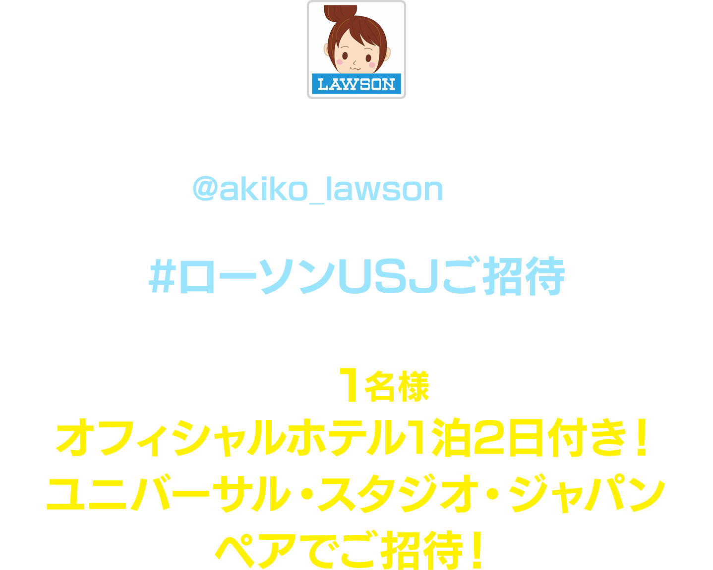 キャンペーン期間中にローソン公式Twitterアカウント「ローソン（@akiko_lawson）」をフォローし、対象ツイートに
              「#ローソンUSJご招待」とコメントを入れて引用ツイートした方の中から 抽選で1名様にオフィシャルホテル1泊2日付き！ユニバーサル・スタジオ・ジャパン ペアでご招待！