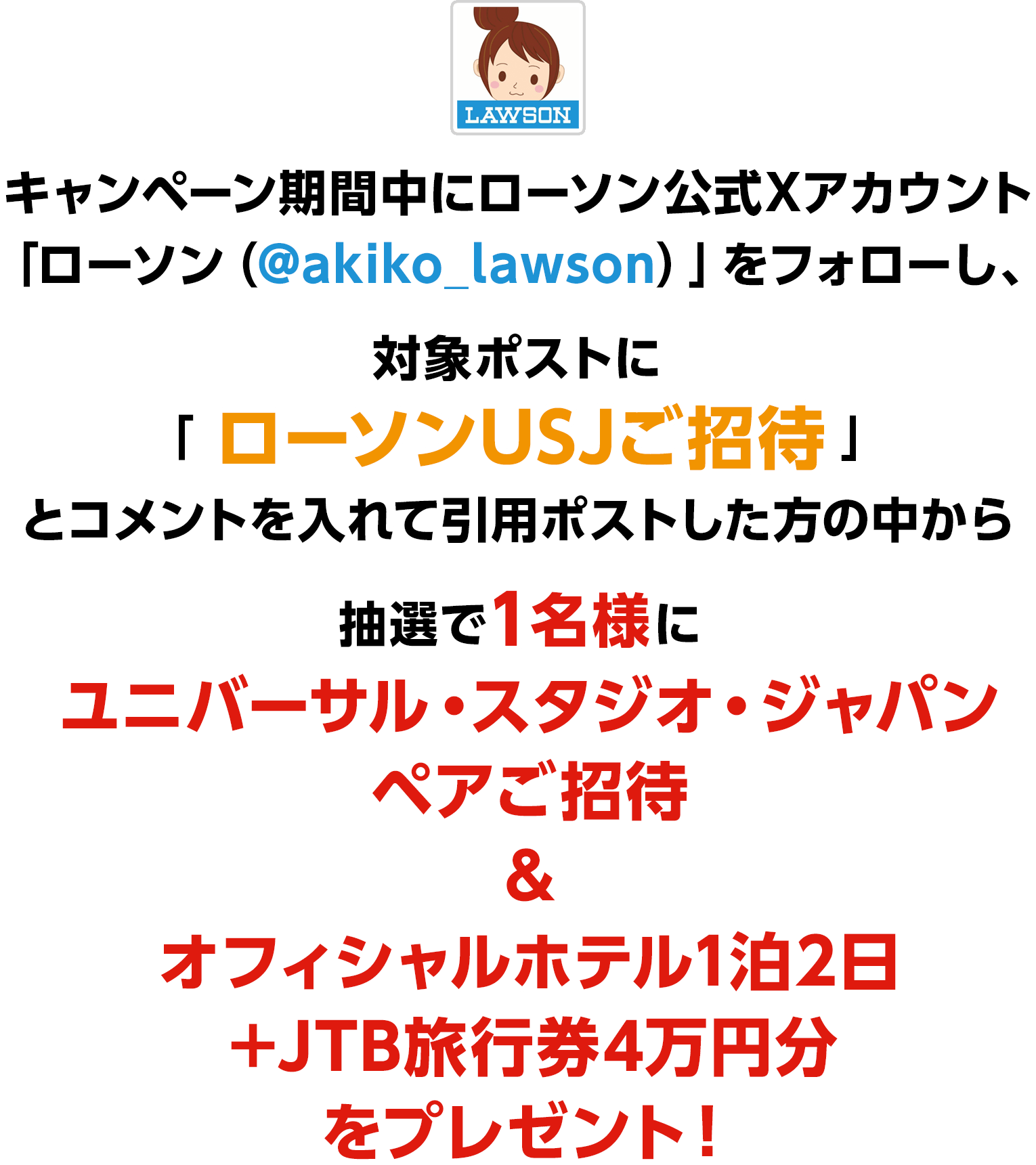 キャンペーン期間中にローソン公式Xアカウント「ローソン（@akiko_lawson）」をフォローし、対象ポストに「 ローソンUSJご招待 」とコメントを入れて引用ポストした方の中から抽選で1名様にユニバーサル・スタジオ・ジャパンペアご招待＆オフィシャルホテル1泊2日＋JTB旅行券4万円分をプレゼント！