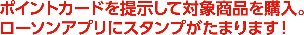ポイントカードを提示して対象商品を購入。ローソンアプリにスタンプがたまります！