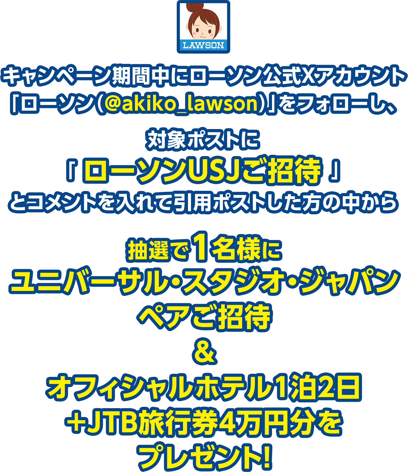 キャンペーン期間中にローソン公式Xアカウント「ローソン（@akiko_lawson）」をフォローし、対象ポストに「 ローソンUSJご招待 」とコメントを入れて引用ポストした方の中から抽選で1名様にユニバーサル・スタジオ・ジャパン ペアご招待＆オフィシャルホテル1泊2日＋JTB旅行券4万円分をプレゼント！