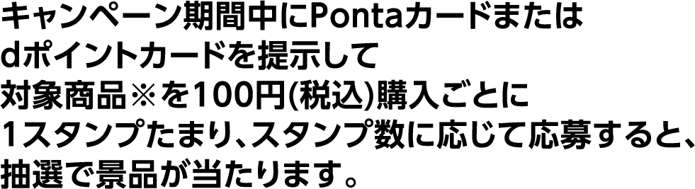 キャンペーン期間中にPontaカードまたはdポイントカードを提示して対象商品※を100円(税込)購入ごとに1スタンプたまり、スタンプ数に応じて応募すると、抽選で景品が当たります。