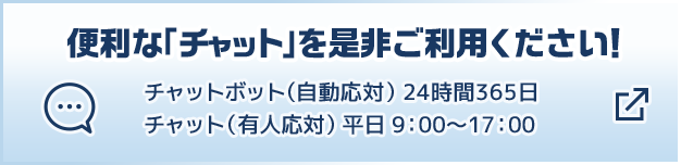 便利な「チャット」を是非ご利用ください！ チャットボット（自動応対）24時間365日 チャット（有人応対）平日9:00～17:00 別ウィンドウで開きます