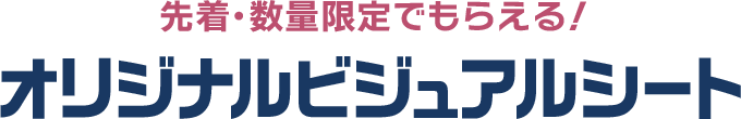 先着・数量限定でもらえる！ オリジナルビジュアルシート