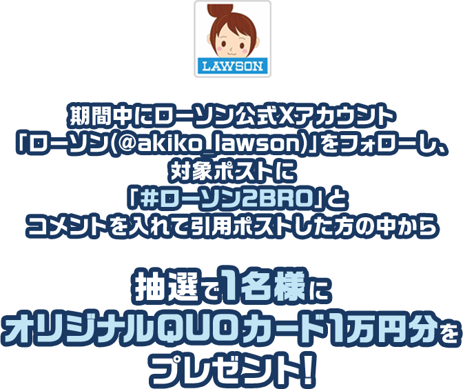 キャンペーン期間中にローソン公式Xアカウント「ローソン（@akiko_lawson）」をフォローし、対象ポストに「#ローソン2BRO」とコメントを入れて引用ポストした方の中から抽選で1名様にオリジナルQUOカード1万円分をプレゼント！