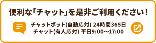 便利な「チャット」を是非ご利用ください！ チャットボット（自動応対）24時間365日 チャット（有人応対）平日9:00～17:00