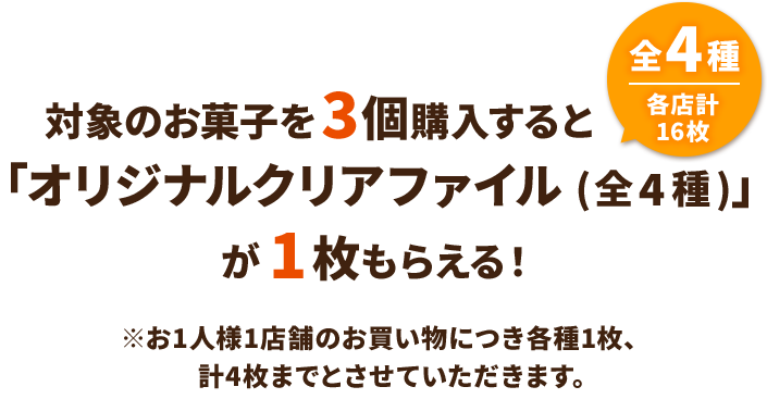 対象のお菓子を3個購入すると「オリジナルクリアファイル(全4種)」が1枚もらえる！ 全4種 各店計16枚 ※お1人様1店舗のお買い物につき各種1枚、計4枚までとさせていただきます。