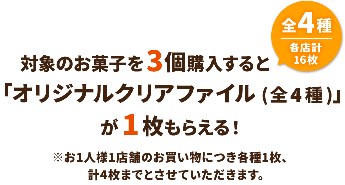 対象のお菓子を3個購入すると「オリジナルクリアファイル(全4種)」が1枚もらえる！ 全4種 各店計16枚 ※お1人様1店舗のお買い物につき各種1枚、計4枚までとさせていただきます。